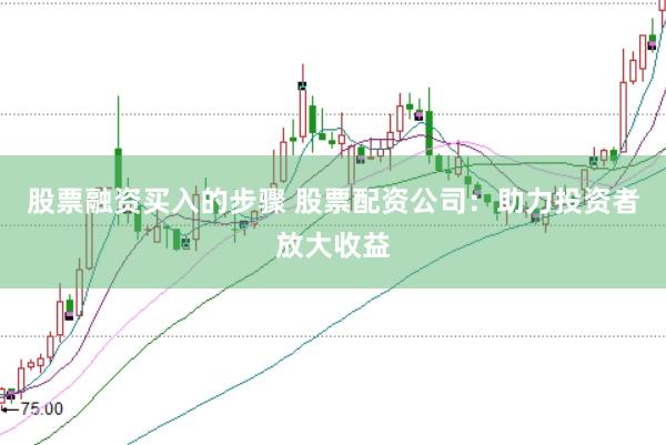 股票融资买入的步骤 股票配资公司：助力投资者放大收益