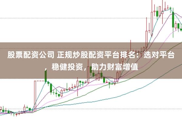 股票配资公司 正规炒股配资平台排名：选对平台，稳健投资，助力财富增值