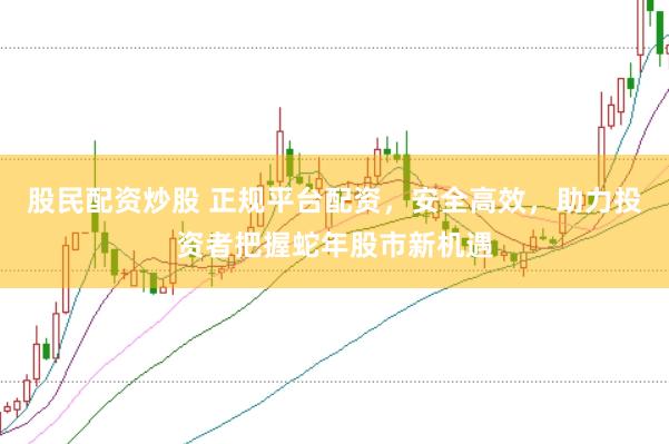 股民配资炒股 正规平台配资，安全高效，助力投资者把握蛇年股市新机遇