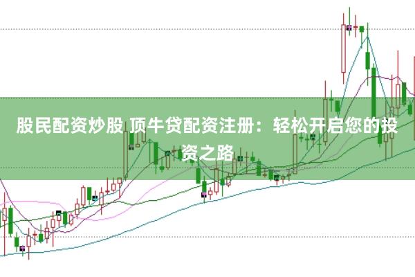 股民配资炒股 顶牛贷配资注册：轻松开启您的投资之路