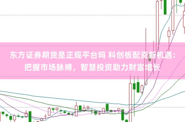 东方证券期货是正规平台吗 科创板配资新机遇：把握市场脉搏，智慧投资助力财富增长