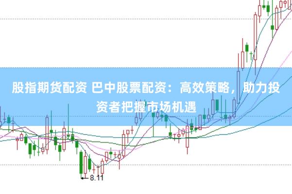 股指期货配资 巴中股票配资：高效策略，助力投资者把握市场机遇