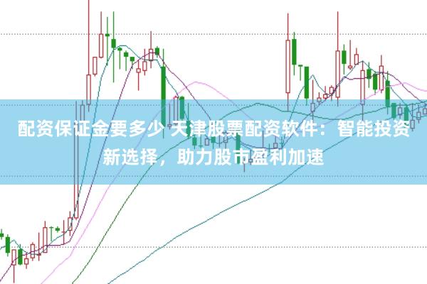 配资保证金要多少 天津股票配资软件：智能投资新选择，助力股市盈利加速
