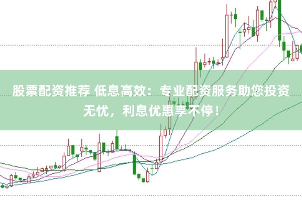 股票配资推荐 低息高效：专业配资服务助您投资无忧，利息优惠享不停！