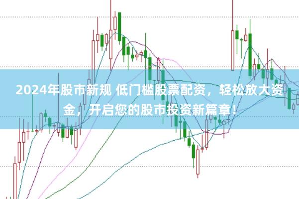 2024年股市新规 低门槛股票配资，轻松放大资金，开启您的股市投资新篇章！