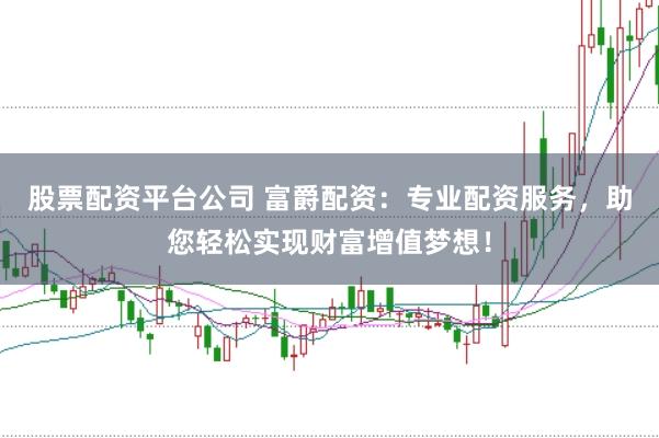 股票配资平台公司 富爵配资：专业配资服务，助您轻松实现财富增值梦想！