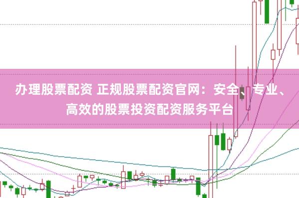 办理股票配资 正规股票配资官网：安全、专业、高效的股票投资配资服务平台
