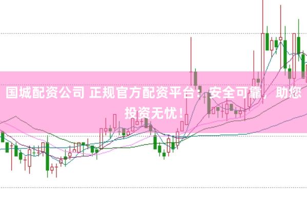 国城配资公司 正规官方配资平台：安全可靠，助您投资无忧！