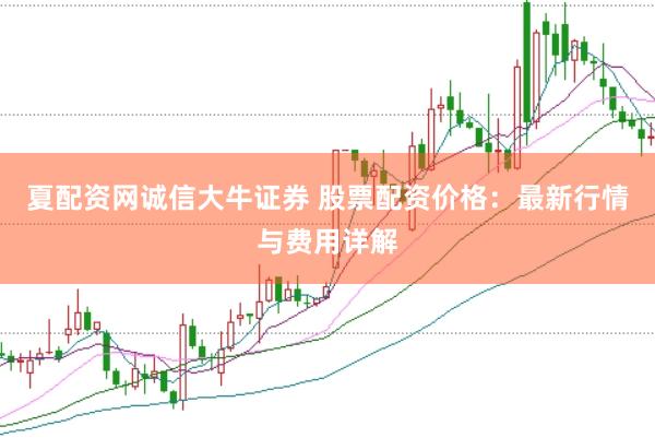 夏配资网诚信大牛证券 股票配资价格：最新行情与费用详解
