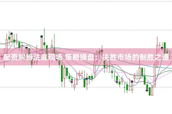 配资纠纷法庭现场 策略操盘：决胜市场的制胜之道