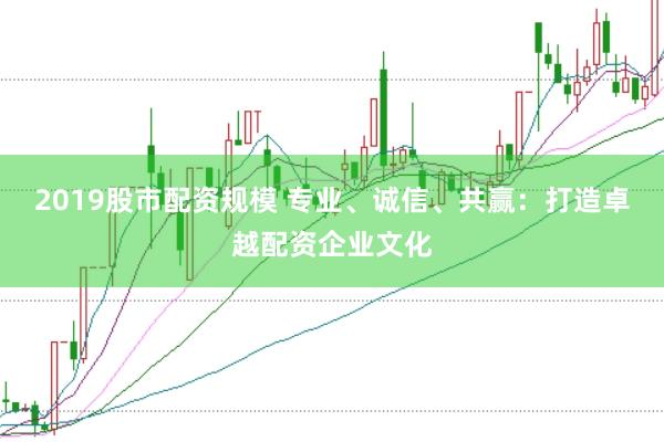 2019股市配资规模 专业、诚信、共赢：打造卓越配资企业文化