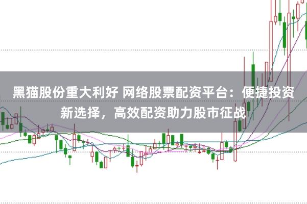 黑猫股份重大利好 网络股票配资平台：便捷投资新选择，高效配资助力股市征战