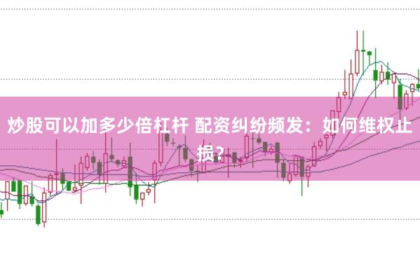 炒股可以加多少倍杠杆 配资纠纷频发：如何维权止损？