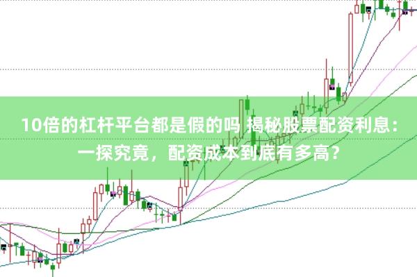 10倍的杠杆平台都是假的吗 揭秘股票配资利息：一探究竟，配资成本到底有多高？