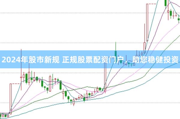 2024年股市新规 正规股票配资门户，助您稳健投资