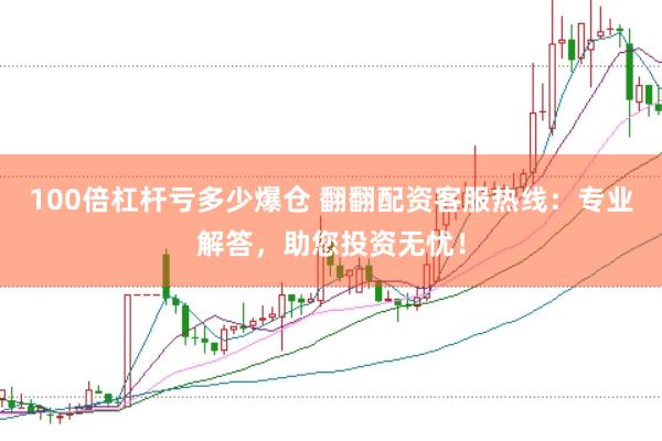 100倍杠杆亏多少爆仓 翻翻配资客服热线：专业解答，助您投资无忧！