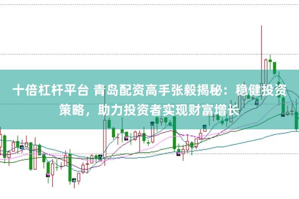 十倍杠杆平台 青岛配资高手张毅揭秘：稳健投资策略，助力投资者实现财富增长