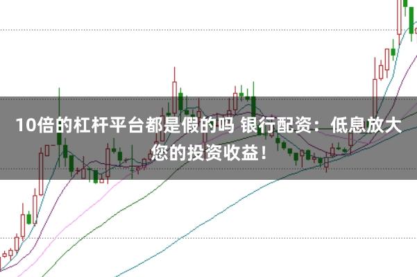 10倍的杠杆平台都是假的吗 银行配资:低息放大您的投资收益!