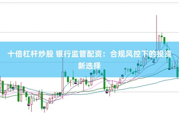 十倍杠杆炒股 银行监管配资:合规风控下的投资新选择
