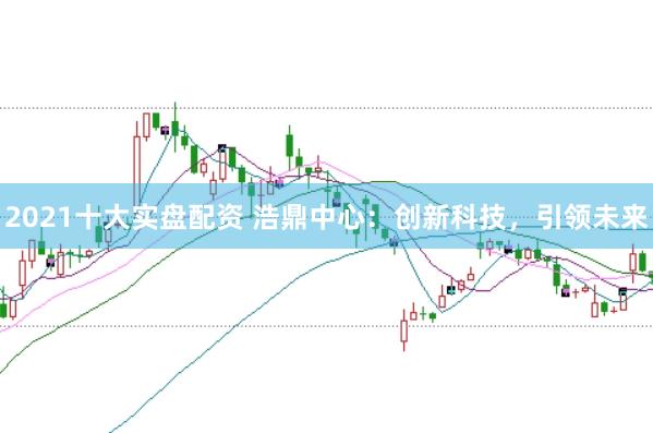 2021十大实盘配资 浩鼎中心:创新科技,引领未来