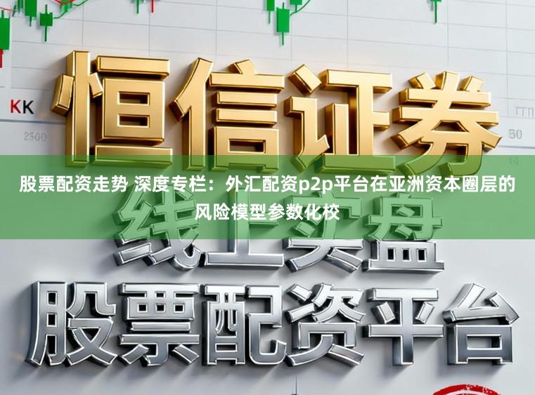 股票配资走势 深度专栏：外汇配资p2p平台在亚洲资本圈层的风险模型参数化校