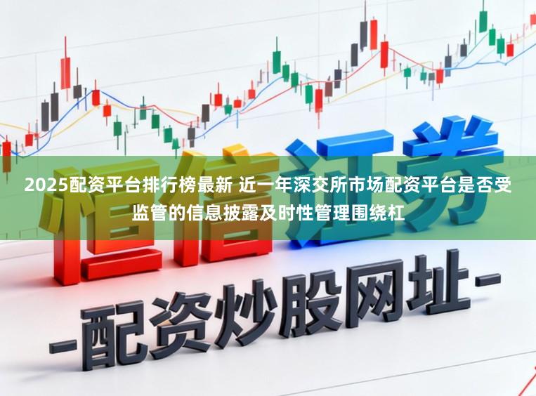2025配资平台排行榜最新 近一年深交所市场配资平台是否受监管的信息披露及时性管理围绕杠