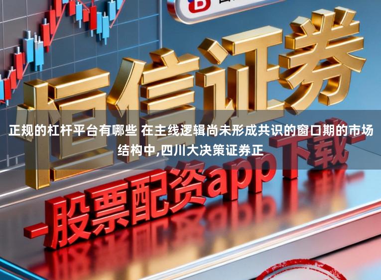 正规的杠杆平台有哪些 在主线逻辑尚未形成共识的窗口期的市场结构中，四川大决策证券正