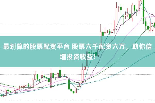 最划算的股票配资平台 股票六千配资六万，助你倍增投资收益!