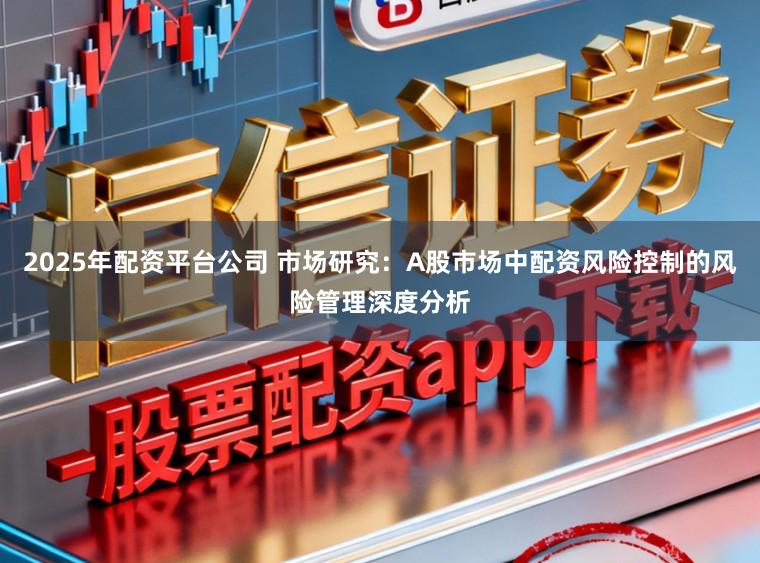 2025年配资平台公司 市场研究：A股市场中配资风险控制的风险管理深度分析