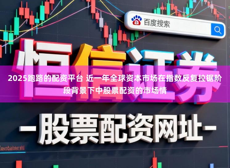 2025跑路的配资平台 近一年全球资本市场在指数反复拉锯阶段背景下中股票配资的市场情