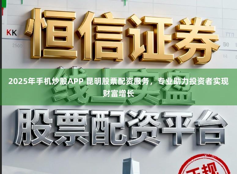 2025年手机炒股APP 昆明股票配资服务，专业助力投资者实现财富增长