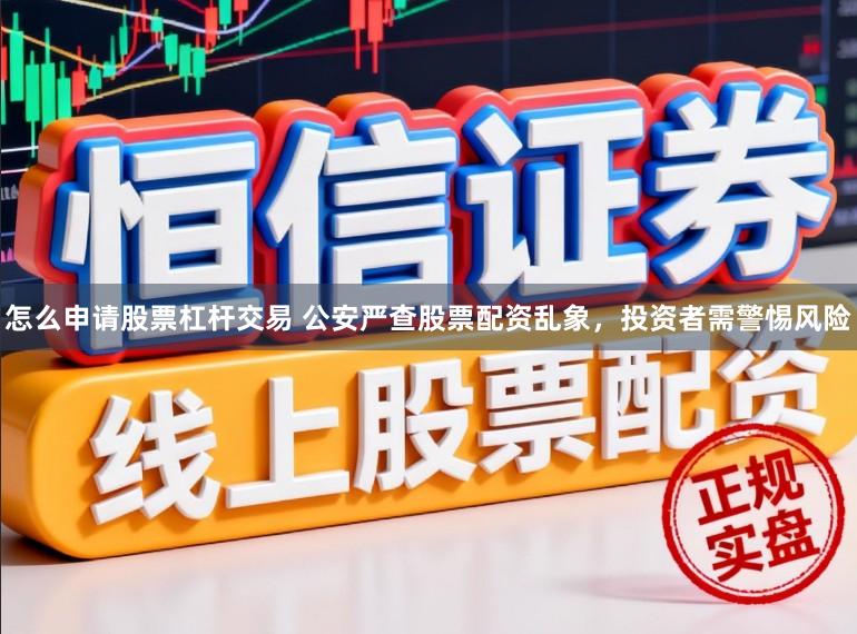 怎么申请股票杠杆交易 公安严查股票配资乱象，投资者需警惕风险